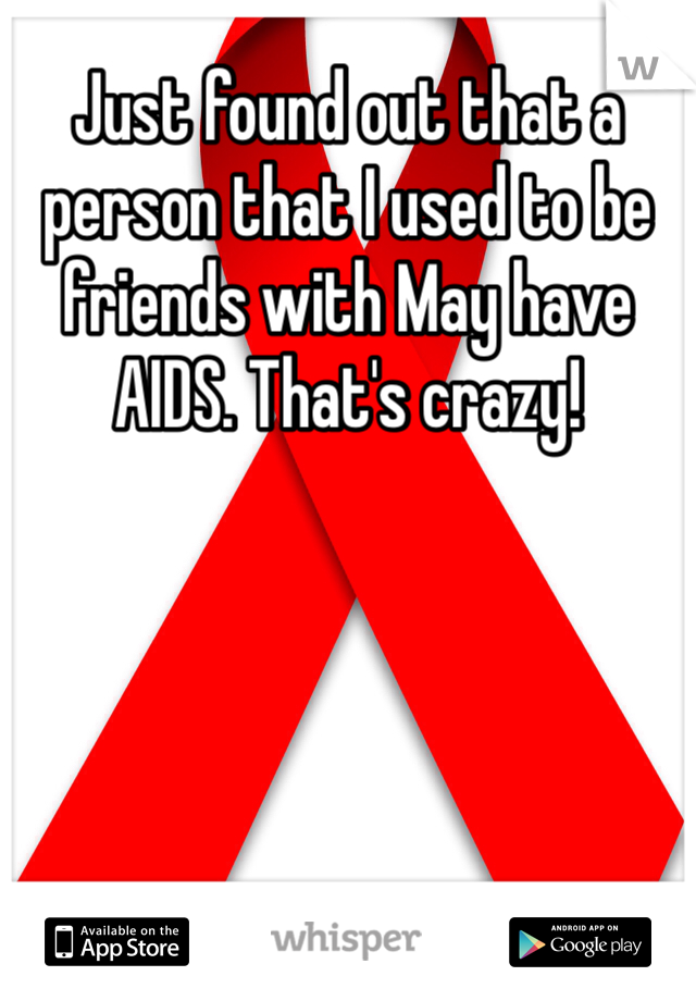 Just found out that a person that I used to be friends with May have AIDS. That's crazy!