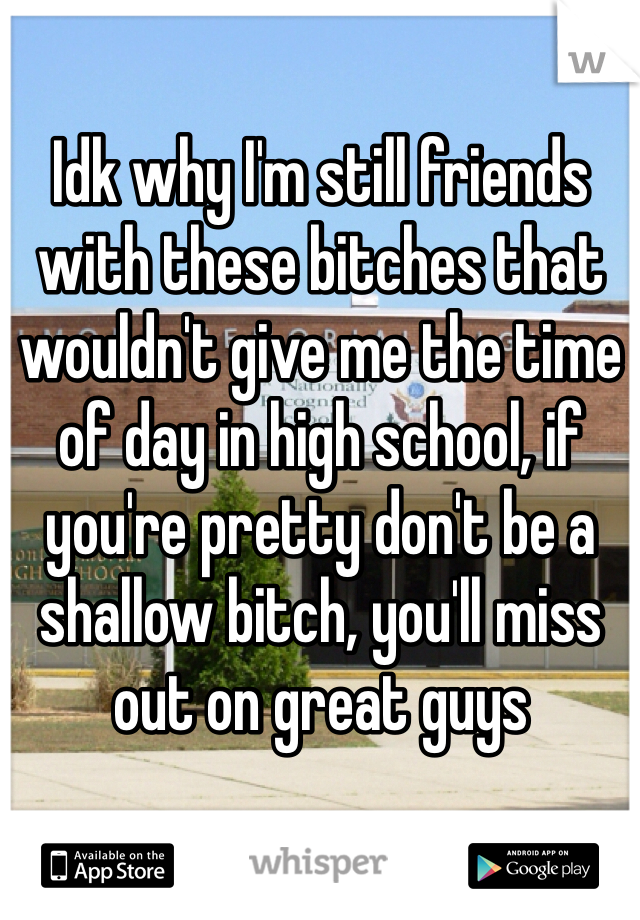 Idk why I'm still friends with these bitches that wouldn't give me the time of day in high school, if you're pretty don't be a shallow bitch, you'll miss out on great guys