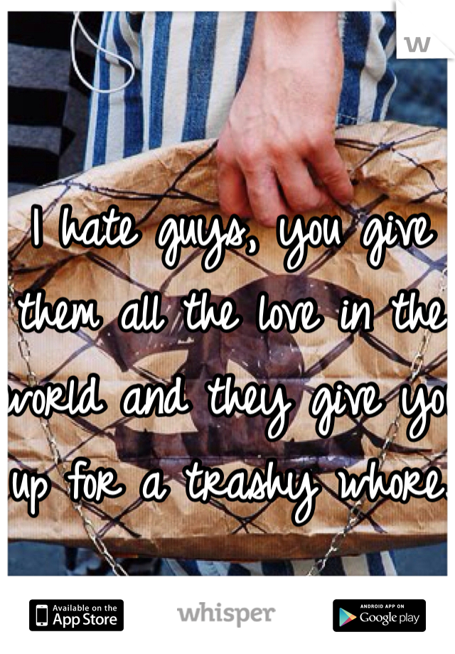 I hate guys, you give them all the love in the world and they give you up for a trashy whore.