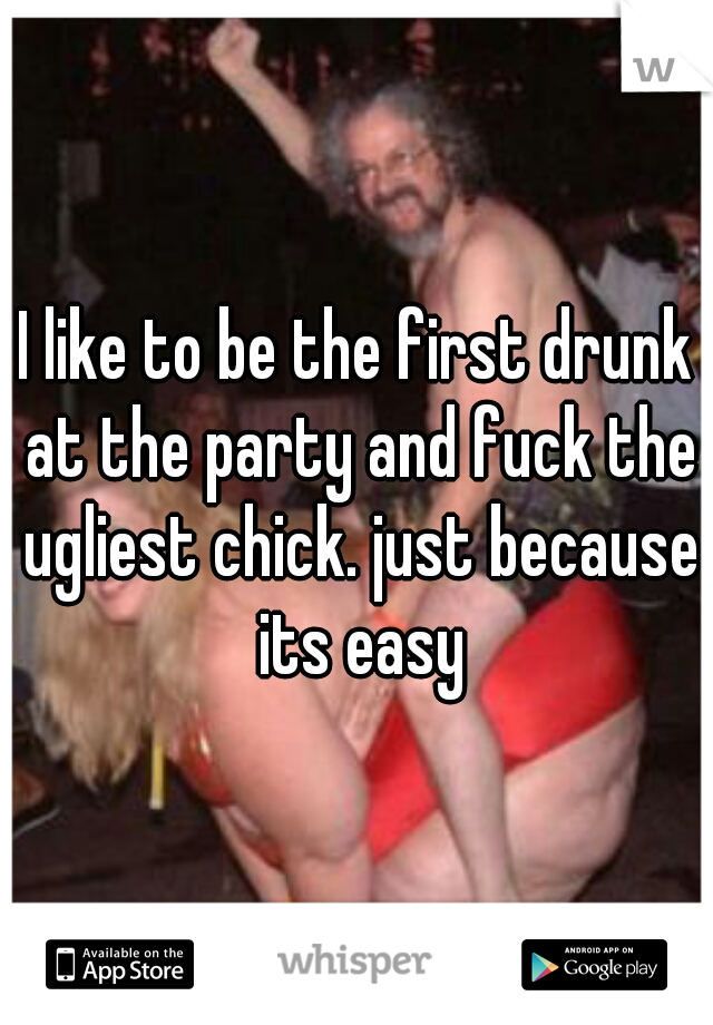 I like to be the first drunk at the party and fuck the ugliest chick. just because its easy