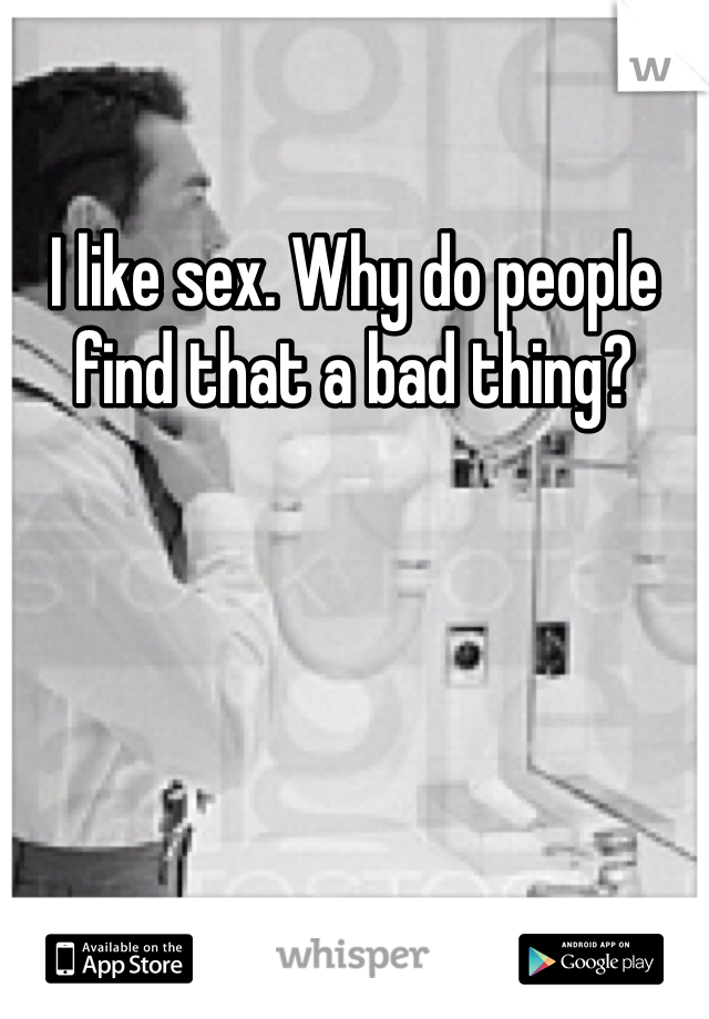 I like sex. Why do people find that a bad thing?