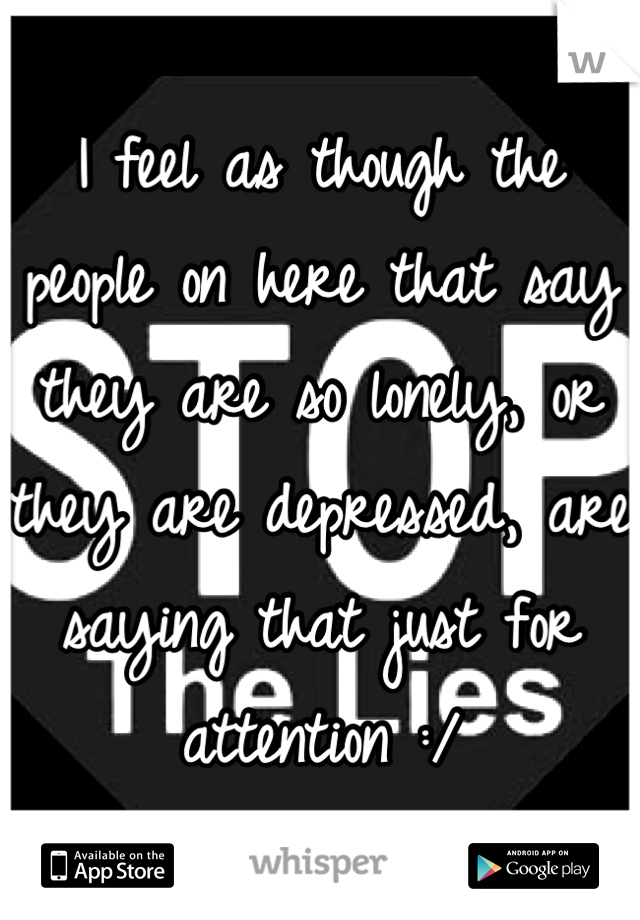 I feel as though the people on here that say they are so lonely, or they are depressed, are saying that just for attention :/