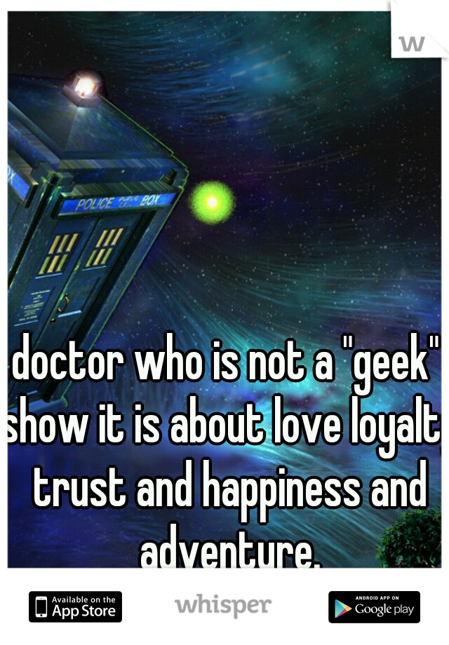 doctor who is not a "geek" show it is about love loyalty trust and happiness and adventure.