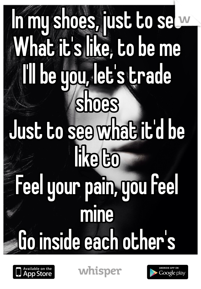 In my shoes, just to see
What it's like, to be me
I'll be you, let's trade shoes
Just to see what it'd be like to
Feel your pain, you feel mine
Go inside each other's minds
Just to see what we find
Look at shit through each other's eyes
