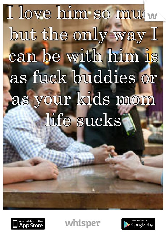 I love him so much but the only way I can be with him is as fuck buddies or as your kids mom life sucks