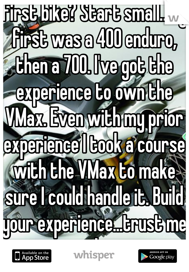 First bike? Start small..my first was a 400 enduro, then a 700. I've got the experience to own the VMax. Even with my prior experience I took a course with the VMax to make sure I could handle it. Build your experience...trust me on that.