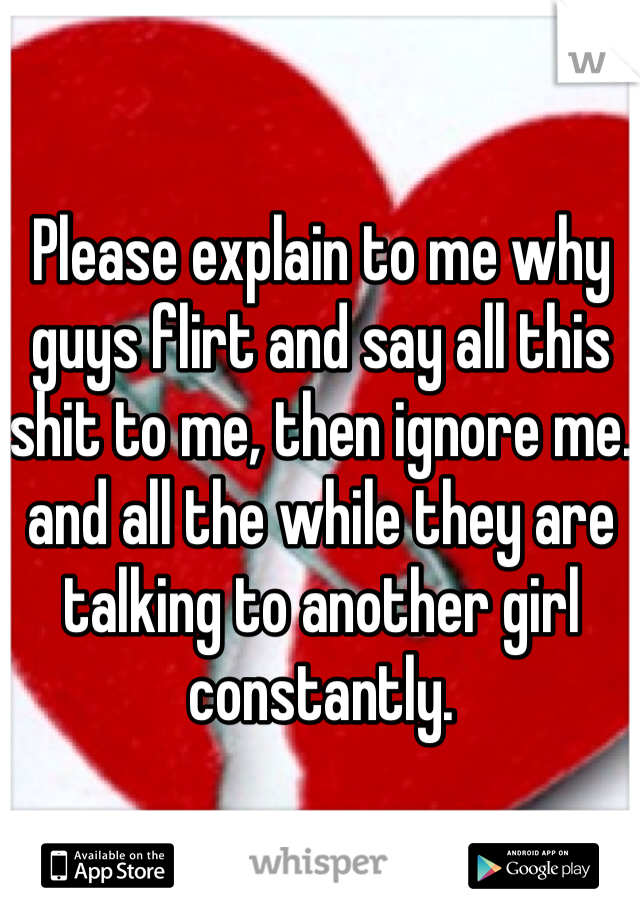 Please explain to me why guys flirt and say all this shit to me, then ignore me. and all the while they are talking to another girl constantly. 