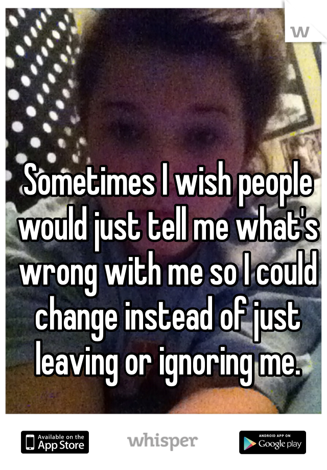 Sometimes I wish people would just tell me what's wrong with me so I could change instead of just leaving or ignoring me.