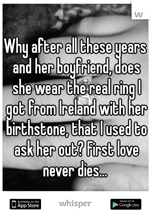 Why after all these years and her boyfriend, does she wear the real ring I got from Ireland with her birthstone, that I used to ask her out? First love never dies... 