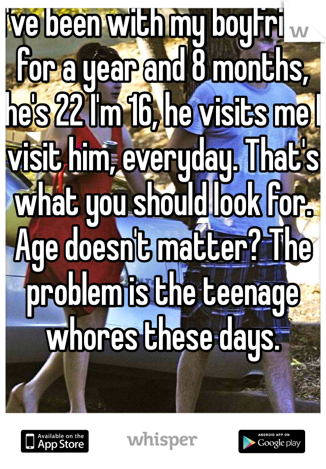 I've been with my boyfriend for a year and 8 months, he's 22 I'm 16, he visits me I visit him, everyday. That's what you should look for. Age doesn't matter? The problem is the teenage whores these days.