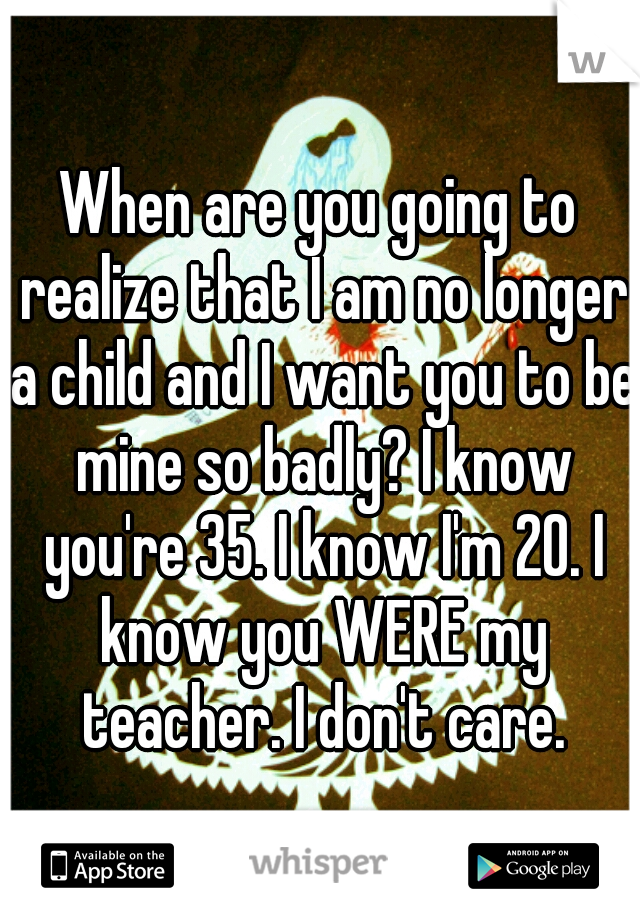 When are you going to realize that I am no longer a child and I want you to be mine so badly? I know you're 35. I know I'm 20. I know you WERE my teacher. I don't care.