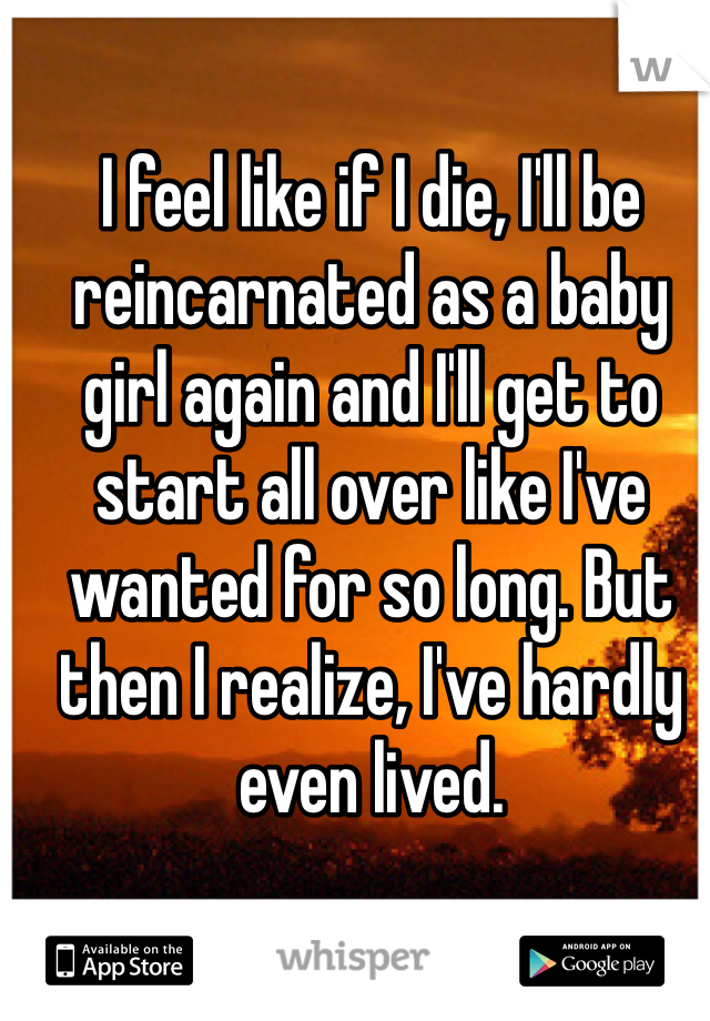 I feel like if I die, I'll be reincarnated as a baby girl again and I'll get to start all over like I've wanted for so long. But then I realize, I've hardly even lived.