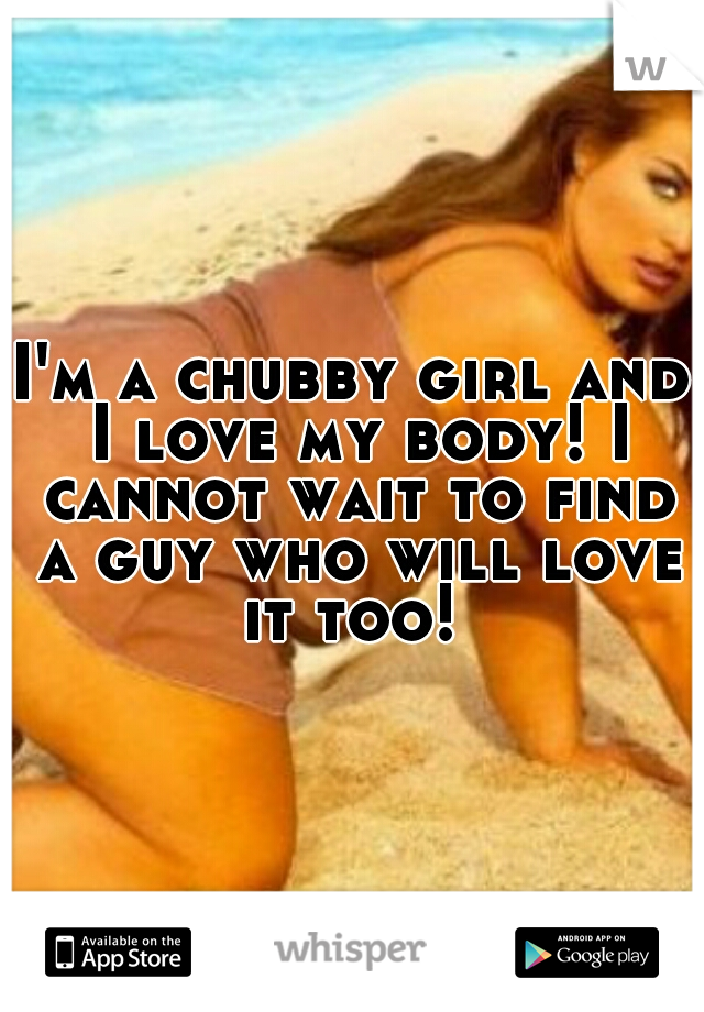 I'm a chubby girl and I love my body! I cannot wait to find a guy who will love it too! 