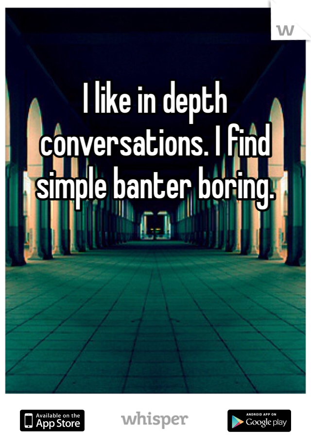 I like in depth conversations. I find simple banter boring.