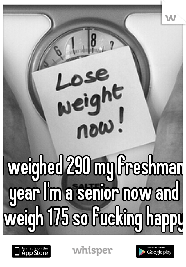 I weighed 290 my freshman year I'm a senior now and weigh 175 so fucking happy