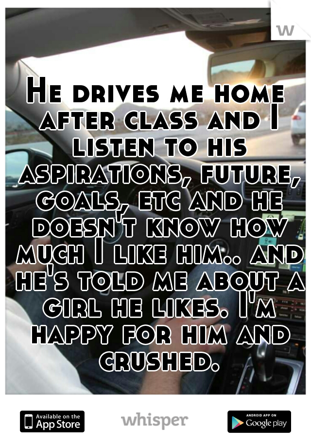 He drives me home after class and I listen to his aspirations, future, goals, etc and he doesn't know how much I like him.. and he's told me about a girl he likes. I'm happy for him and crushed.