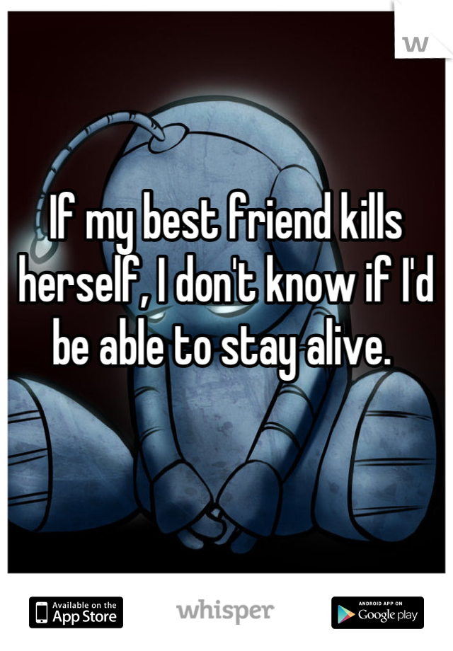 


If my best friend kills herself, I don't know if I'd be able to stay alive. 