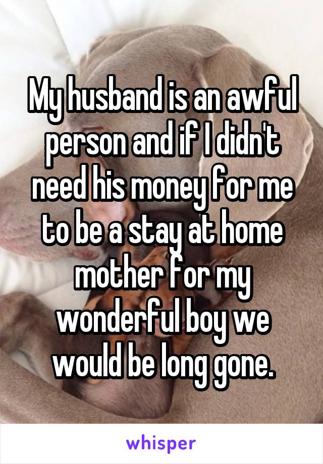 My husband is an awful person and if I didn't need his money for me to be a stay at home mother for my wonderful boy we would be long gone.
