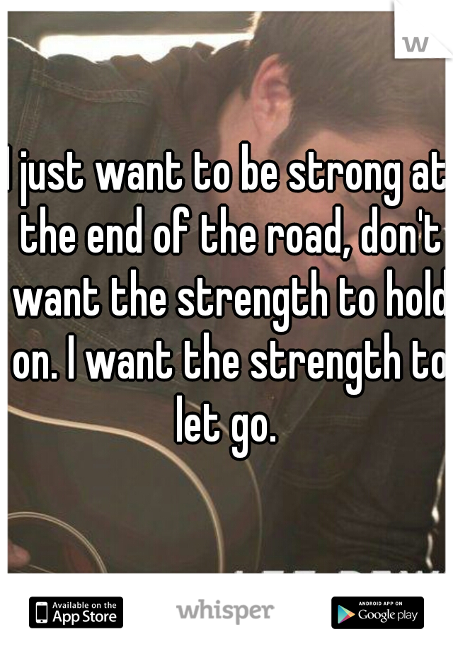 I just want to be strong at the end of the road, don't want the strength to hold on. I want the strength to let go. 