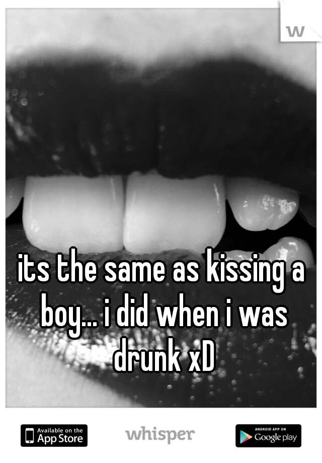 its the same as kissing a boy... i did when i was drunk xD