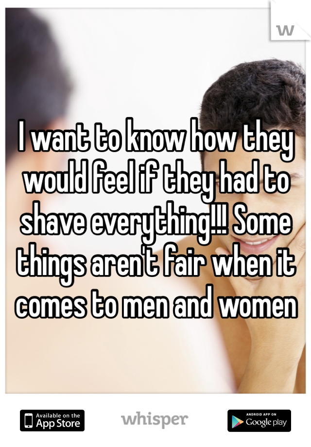 I want to know how they would feel if they had to shave everything!!! Some things aren't fair when it comes to men and women 