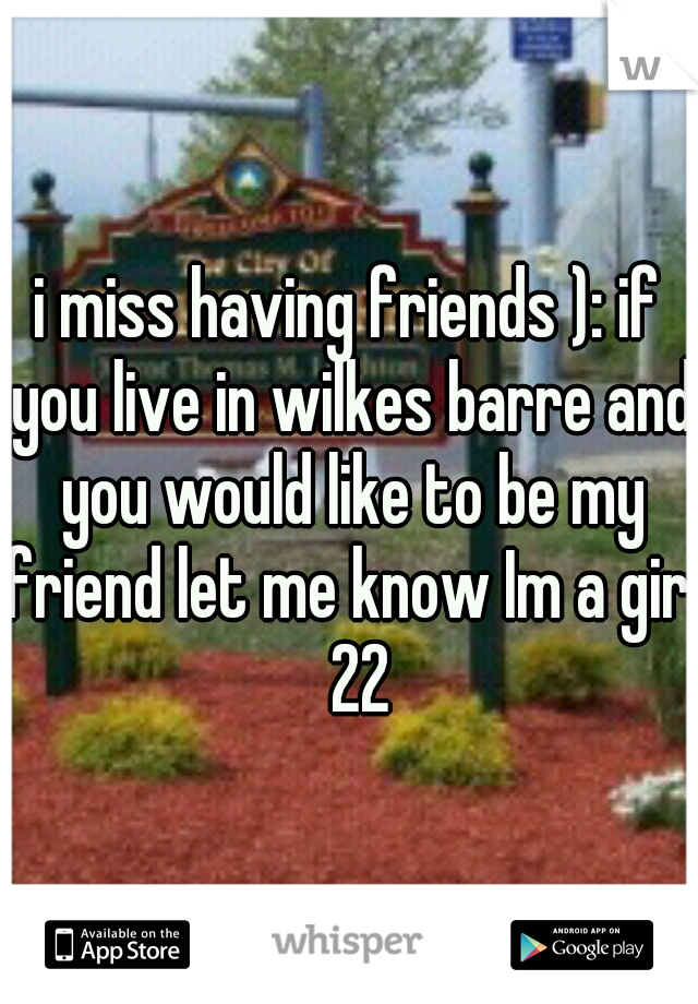 i miss having friends ): if you live in wilkes barre and you would like to be my friend let me know Im a girl  22