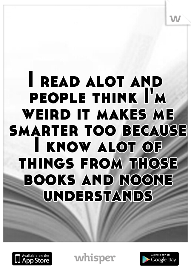 I read alot and people think I'm weird it makes me smarter too because I know alot of things from those books and noone understands