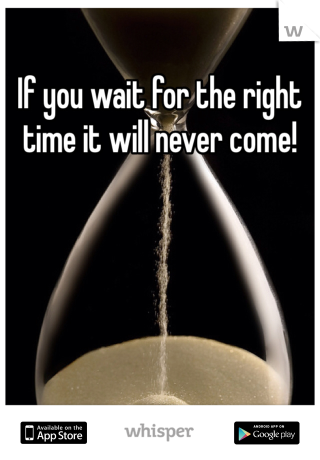 If you wait for the right time it will never come!