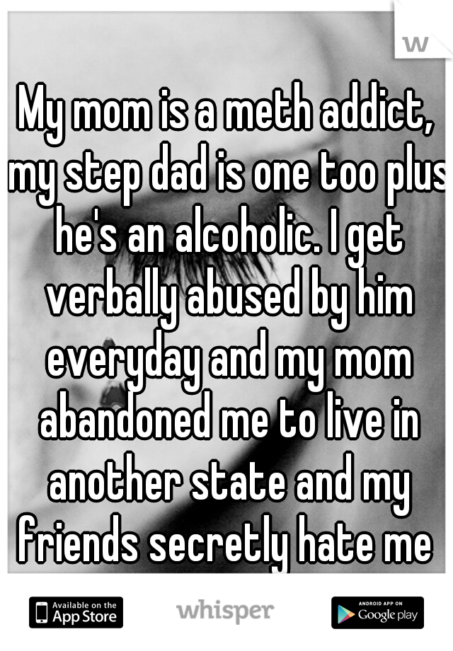 My mom is a meth addict, my step dad is one too plus he's an alcoholic. I get verbally abused by him everyday and my mom abandoned me to live in another state and my friends secretly hate me 