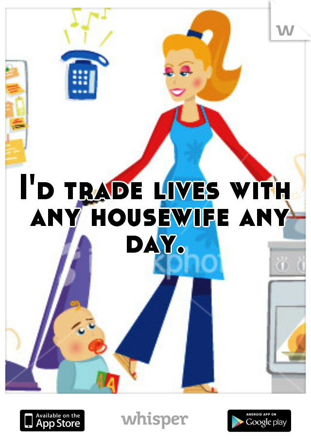 I'd trade lives with any housewife any day. 