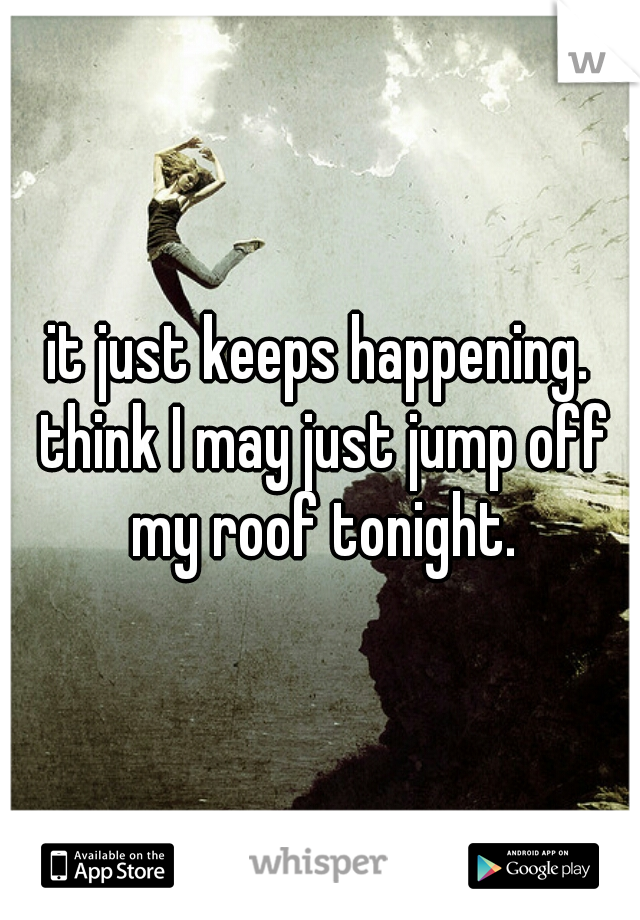 it just keeps happening. think I may just jump off my roof tonight.