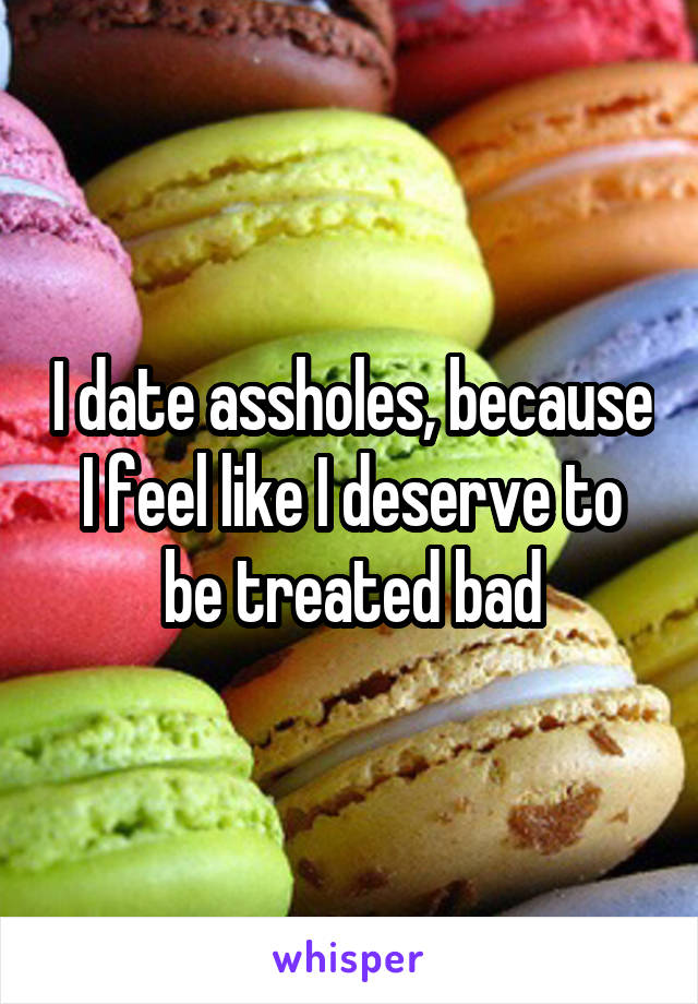 I date assholes, because I feel like I deserve to be treated bad