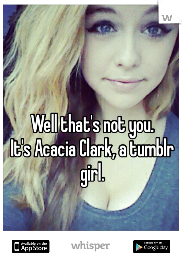 Well that's not you.
It's Acacia Clark, a tumblr girl.