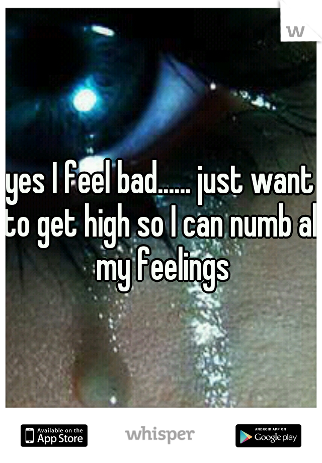 yes I feel bad...... just want to get high so I can numb all my feelings