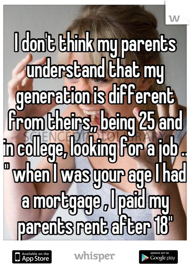 I don't think my parents understand that my generation is different from theirs,, being 25 and in college, looking for a job ..
" when I was your age I had a mortgage , I paid my parents rent after 18"