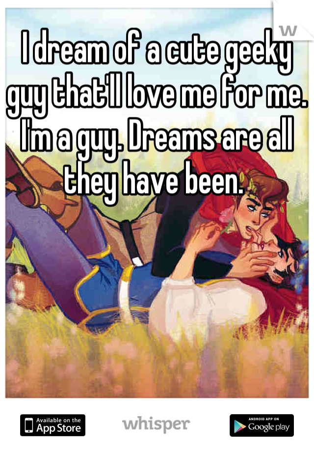 I dream of a cute geeky guy that'll love me for me. I'm a guy. Dreams are all they have been. 