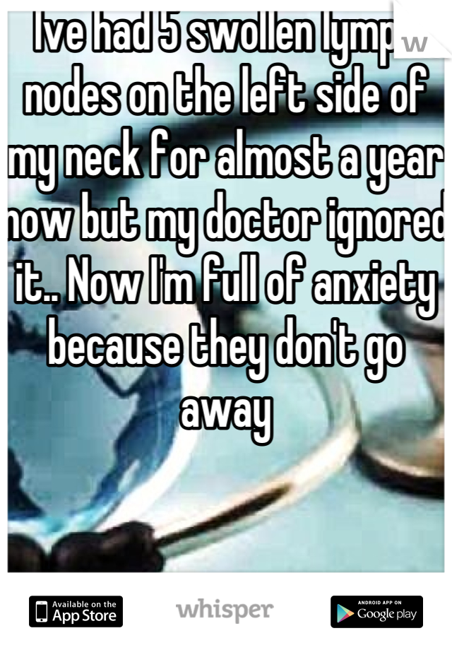 Ive had 5 swollen lymph nodes on the left side of my neck for almost a year now but my doctor ignored it.. Now I'm full of anxiety because they don't go away