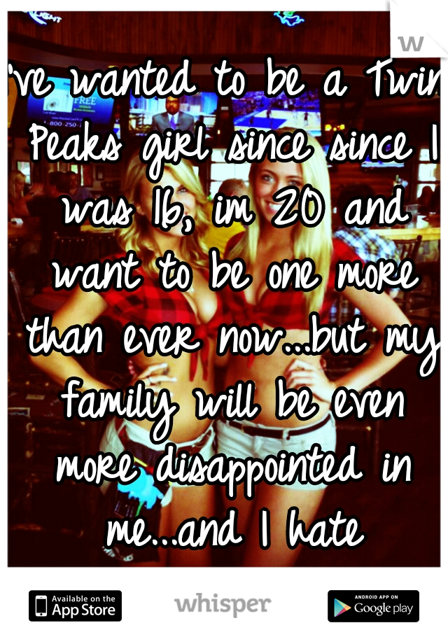 I've wanted to be a Twin Peaks girl since since I was 16, im 20 and want to be one more than ever now...but my family will be even more disappointed in me...and I hate disappointing them. 