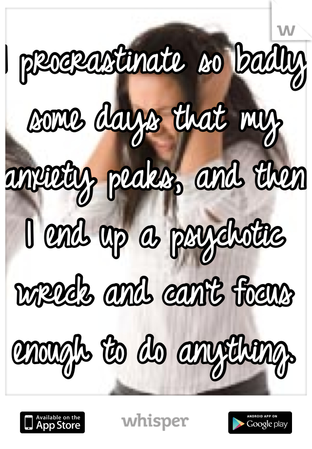 I procrastinate so badly some days that my anxiety peaks, and then I end up a psychotic wreck and can't focus enough to do anything. 