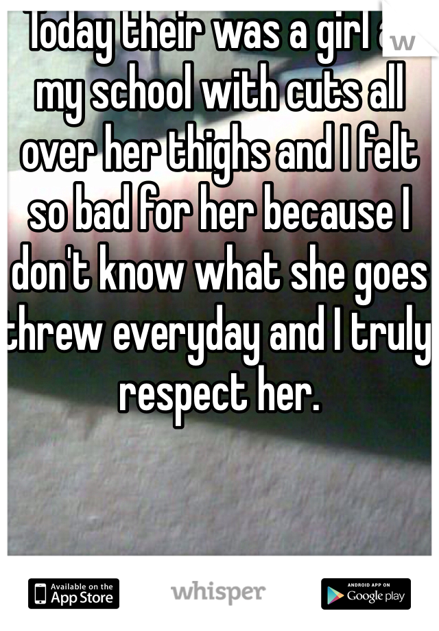 Today their was a girl at my school with cuts all over her thighs and I felt so bad for her because I don't know what she goes threw everyday and I truly respect her.