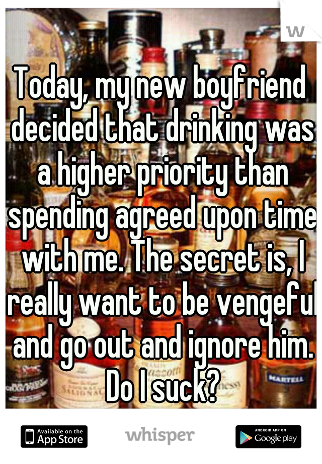 Today, my new boyfriend decided that drinking was a higher priority than spending agreed upon time with me. The secret is, I really want to be vengeful and go out and ignore him. Do I suck?