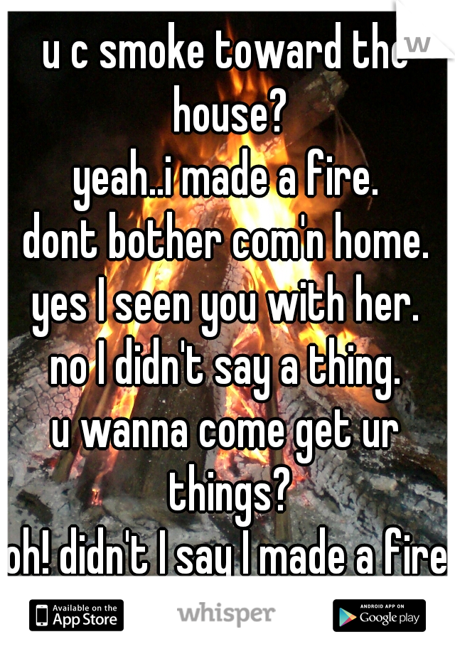 u c smoke toward the house?
yeah..i made a fire.
dont bother com'n home.
yes I seen you with her.
no I didn't say a thing.
u wanna come get ur things?
oh! didn't I say I made a fire?
yep ur stuff!



