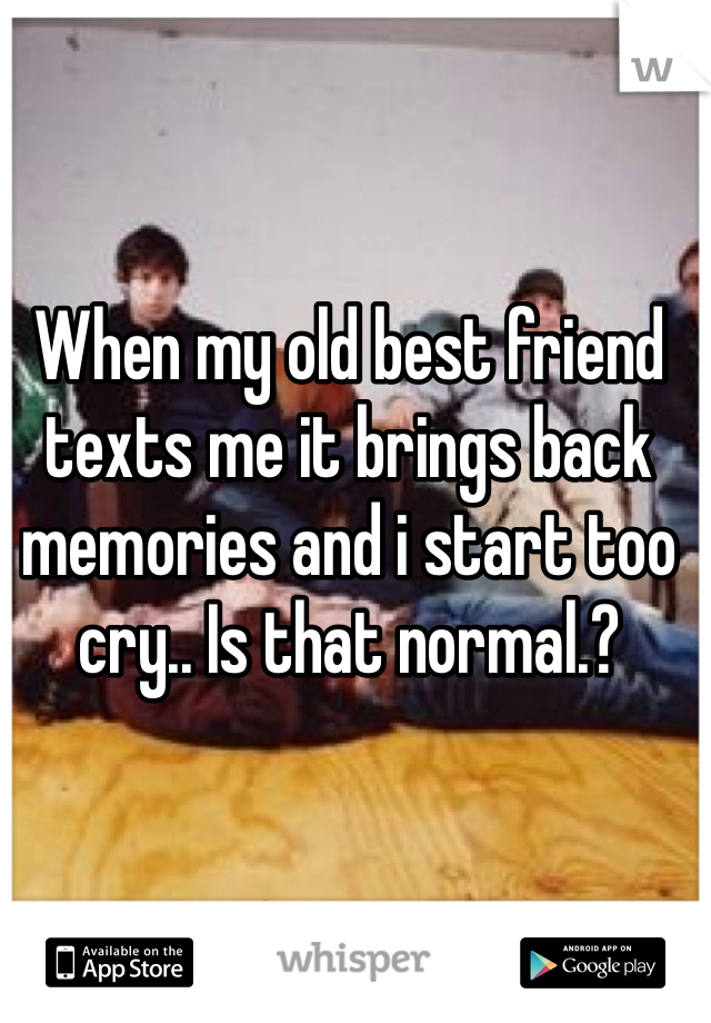 When my old best friend texts me it brings back memories and i start too cry.. Is that normal.?