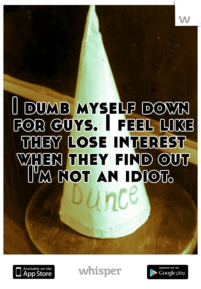 I dumb myself down for guys. I feel like they lose interest when they find out I'm not an idiot. 