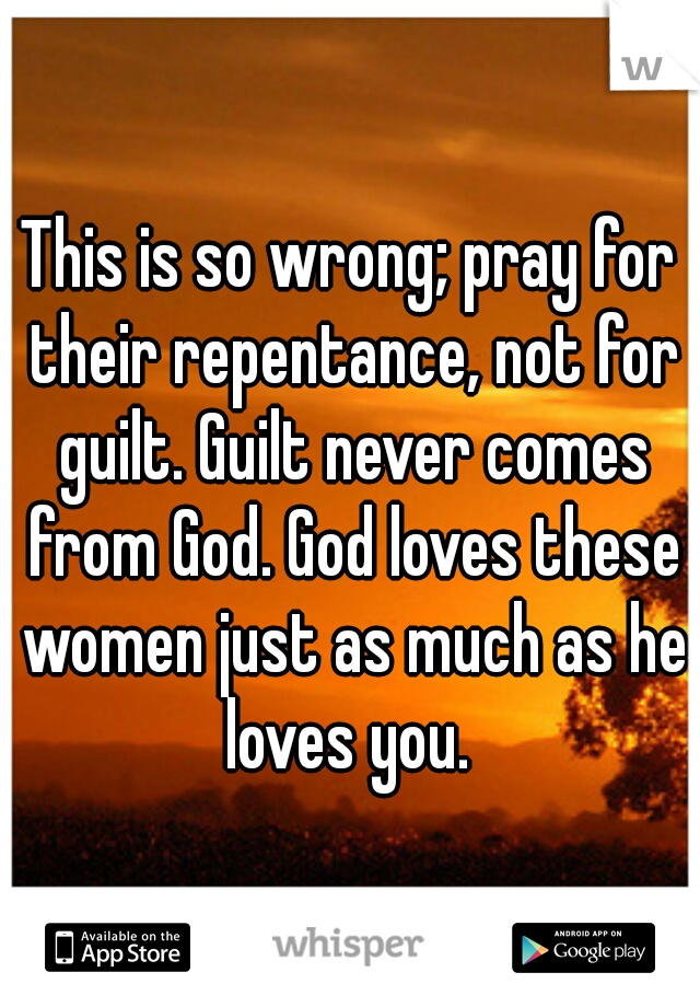 This is so wrong; pray for their repentance, not for guilt. Guilt never comes from God. God loves these women just as much as he loves you. 