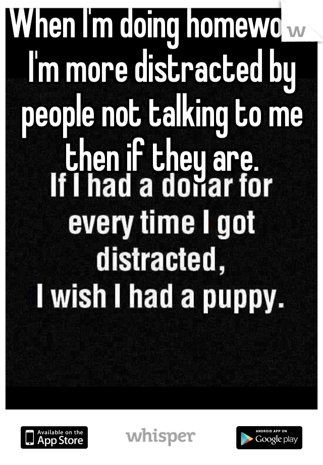 When I'm doing homework, I'm more distracted by people not talking to me then if they are.