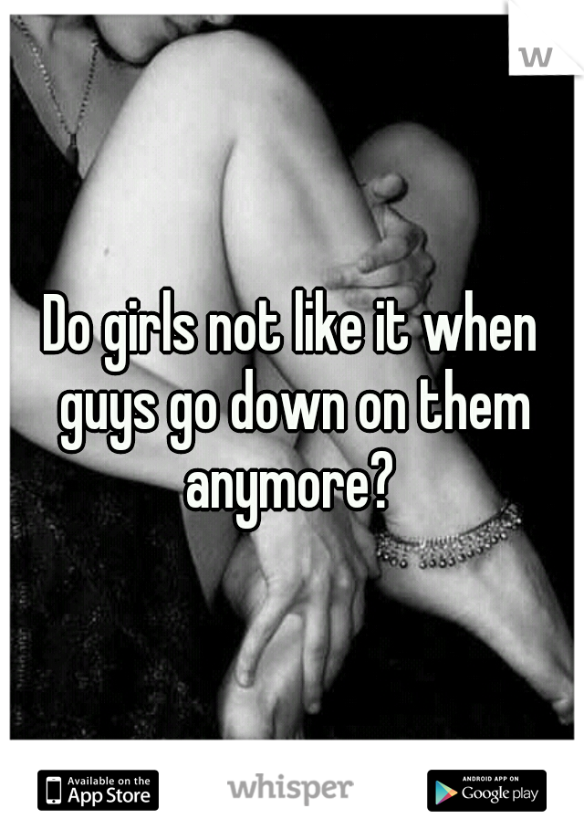 Do girls not like it when guys go down on them anymore? 