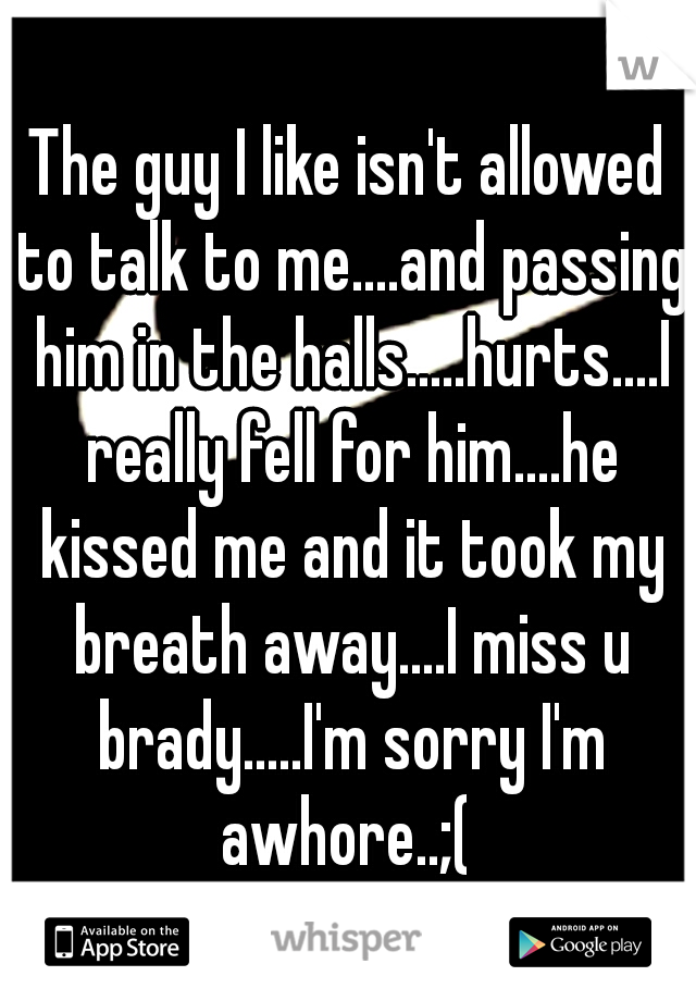 The guy I like isn't allowed to talk to me....and passing him in the halls.....hurts....I really fell for him....he kissed me and it took my breath away....I miss u brady.....I'm sorry I'm awhore..;( 