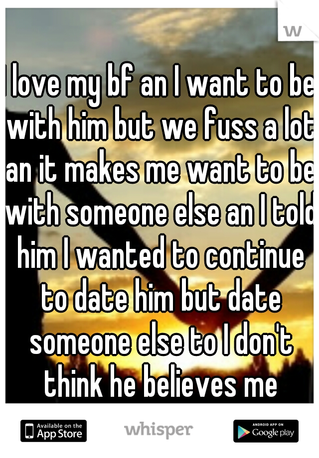 I love my bf an I want to be with him but we fuss a lot an it makes me want to be with someone else an I told him I wanted to continue to date him but date someone else to I don't think he believes me