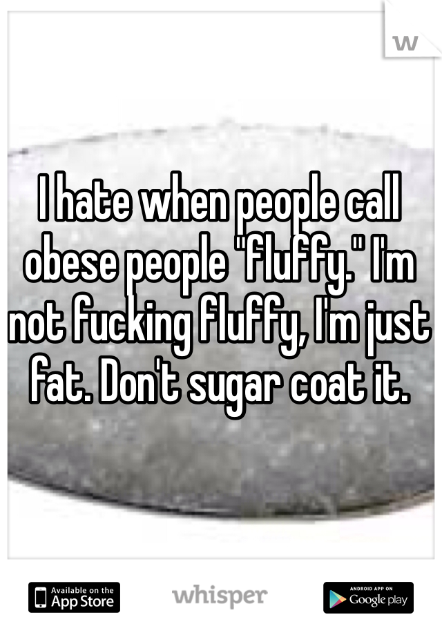 I hate when people call obese people "fluffy." I'm not fucking fluffy, I'm just fat. Don't sugar coat it. 